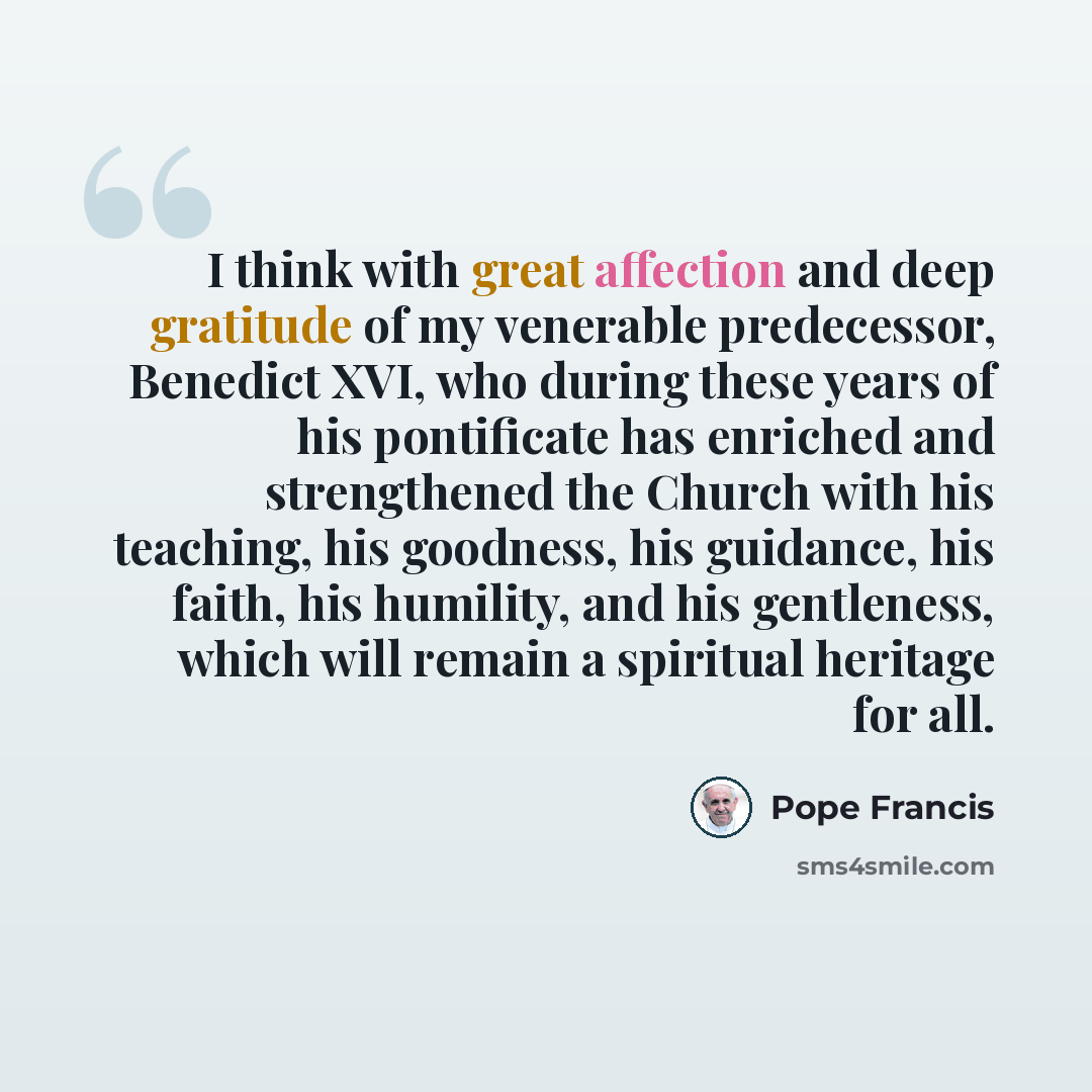 “I think with great affection and deep gratitude of my venerable predecessor, Benedict XVI, who during these years of his pontificate has enriched and strengthened the Church with his teaching, his goodness, his guidance, his faith, his humility, and his gentleness, which will remain a spiritual…” quote by Pope Francis