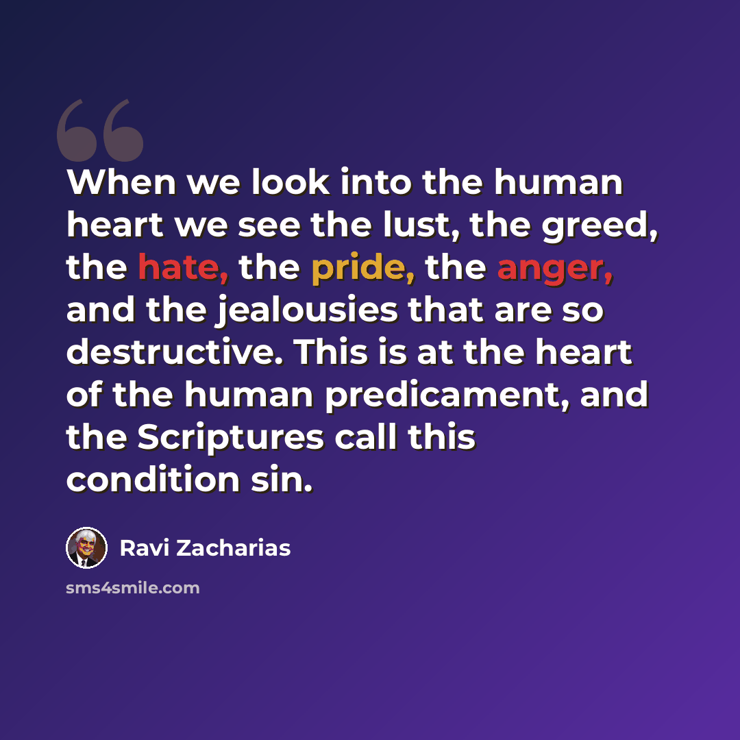 “When we look into the human heart we see the lust, the greed, the hate, the pride, the anger, and the jealousies that are so destructive. This is at the heart of the human predicament, and the Scriptures call this condition sin.” quote by Ravi Zacharias