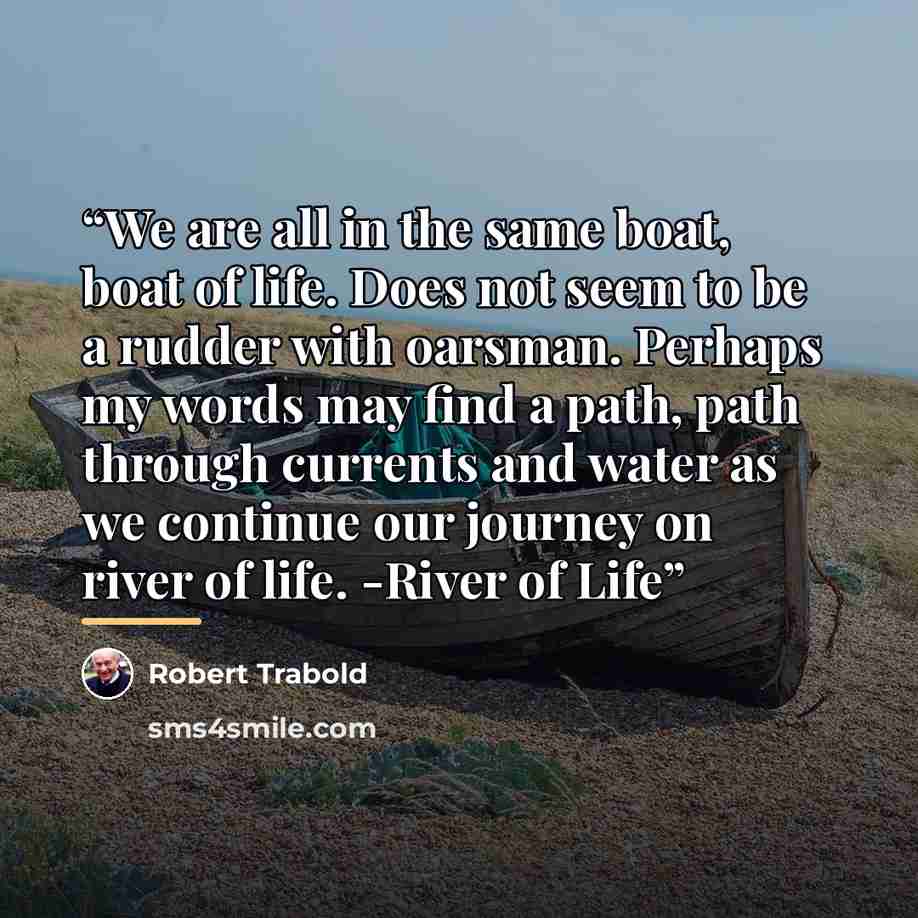 “We are all in the same boat, boat of life. Does not seem to be a rudder with oarsman. Perhaps my words may find a path, path through currents and water as we continue our journey on river of life. -River of Life” quote by Robert Trabold