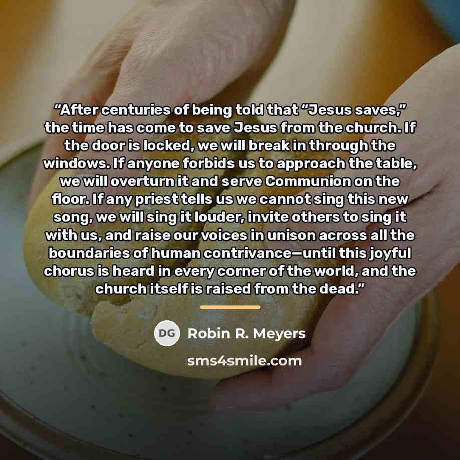 “After centuries of being told that “Jesus saves,” the time has come to save Jesus from the church. If the door is locked, we will break in through the windows. If anyone forbids us to approach the table, we will overturn it and serve Communion on the floor. If any priest tells us we cannot sing…” quote by Robin R. Meyers