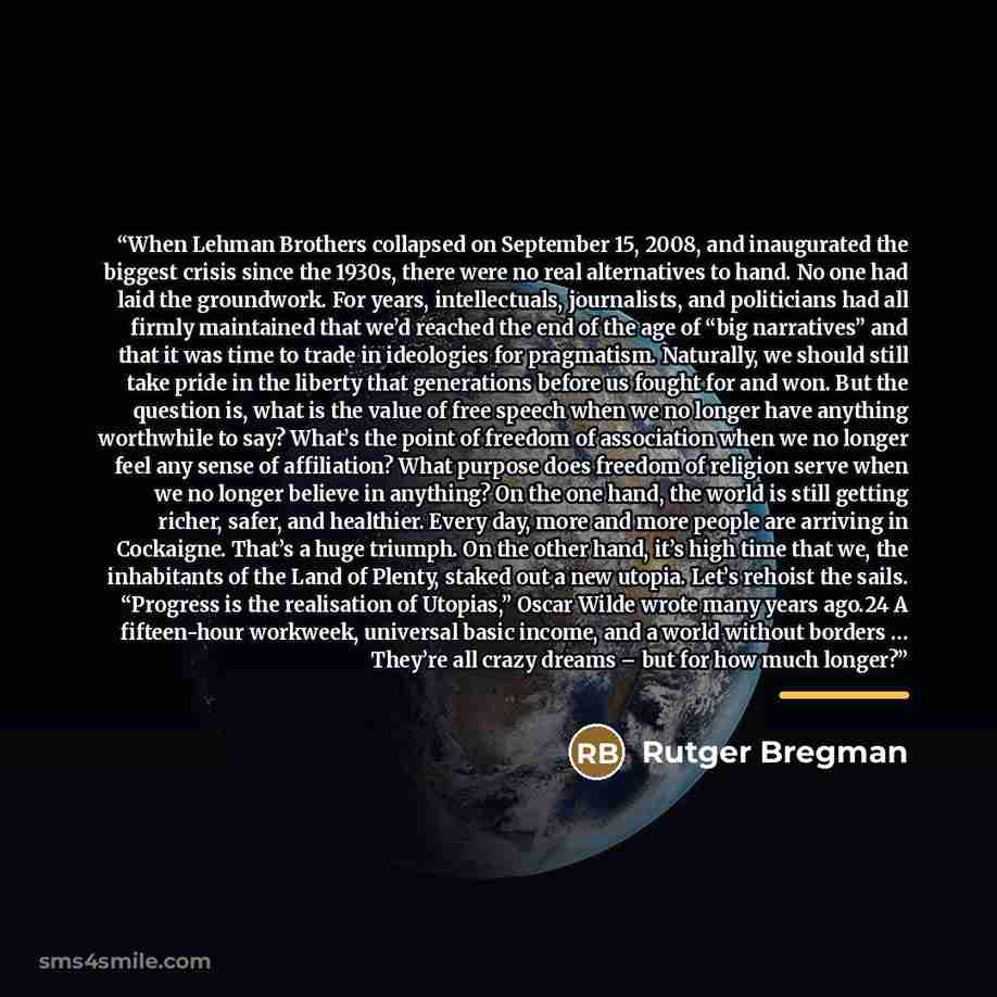 “When Lehman Brothers collapsed on September 15, 2008, and inaugurated the biggest crisis since the 1930s, there were no real alternatives to hand. No one had laid the groundwork. For years, intellectuals, journalists, and politicians had all firmly maintained that we’d reached the end of the age…” quote by Rutger Bregman