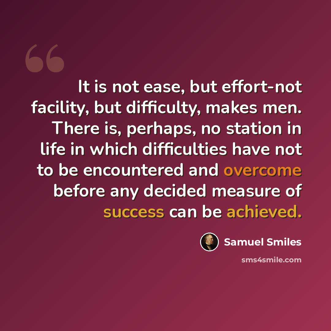 “It is not ease, but effort-not facility, but difficulty, makes men. There is, perhaps, no station in life in which difficulties have not to be encountered and overcome before any decided measure of success can be achieved.” quote by Samuel Smiles