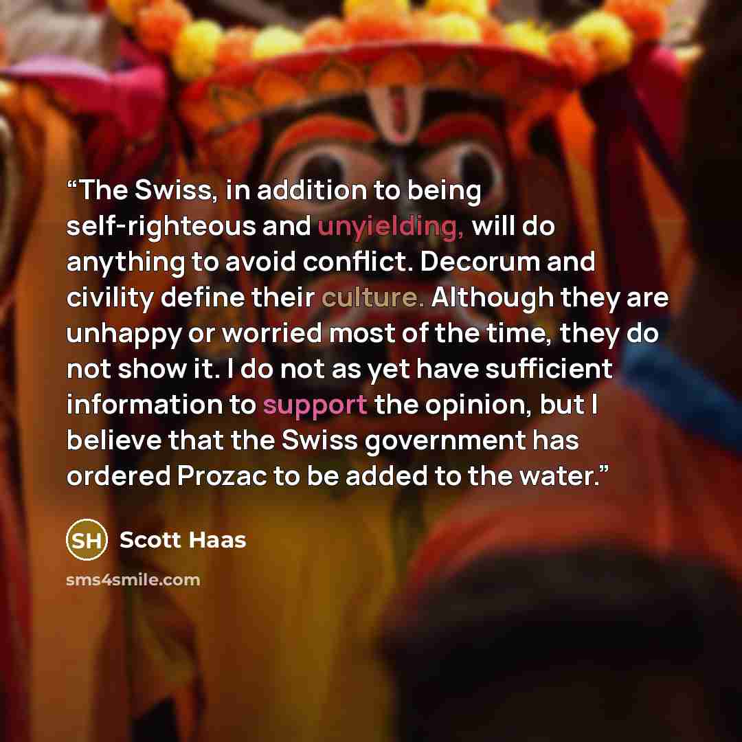 “The Swiss, in addition to being self-righteous and unyielding, will do anything to avoid conflict. Decorum and civility define their culture. Although they are unhappy or worried most of the time, they do not show it. I do not as yet have sufficient information to support the opinion, but I…” quote by Scott Haas