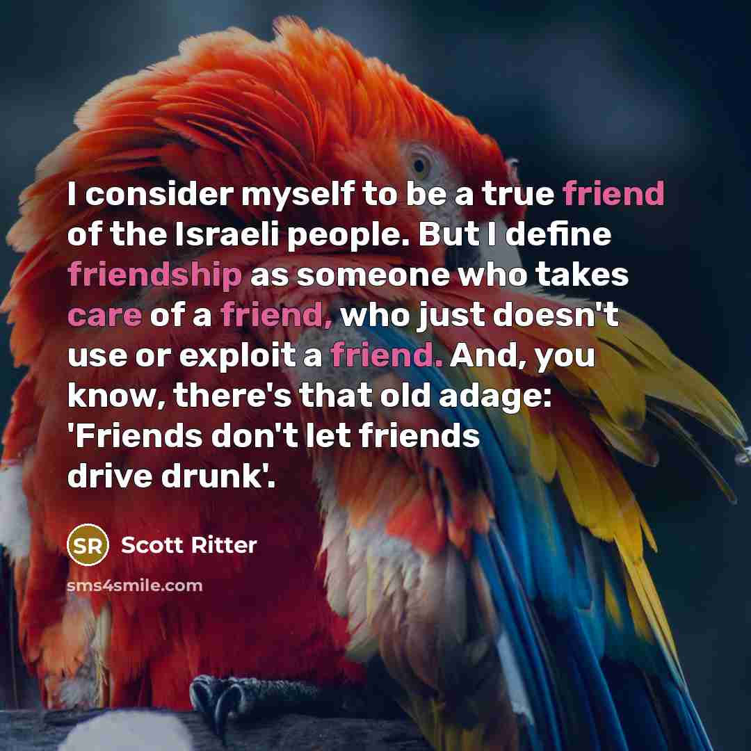 “I consider myself to be a true friend of the Israeli people. But I define friendship as someone who takes care of a friend, who just doesn't use or exploit a friend. And, you know, there's that old adage: 'Friends don't let friends drive drunk'.” quote by Scott Ritter
