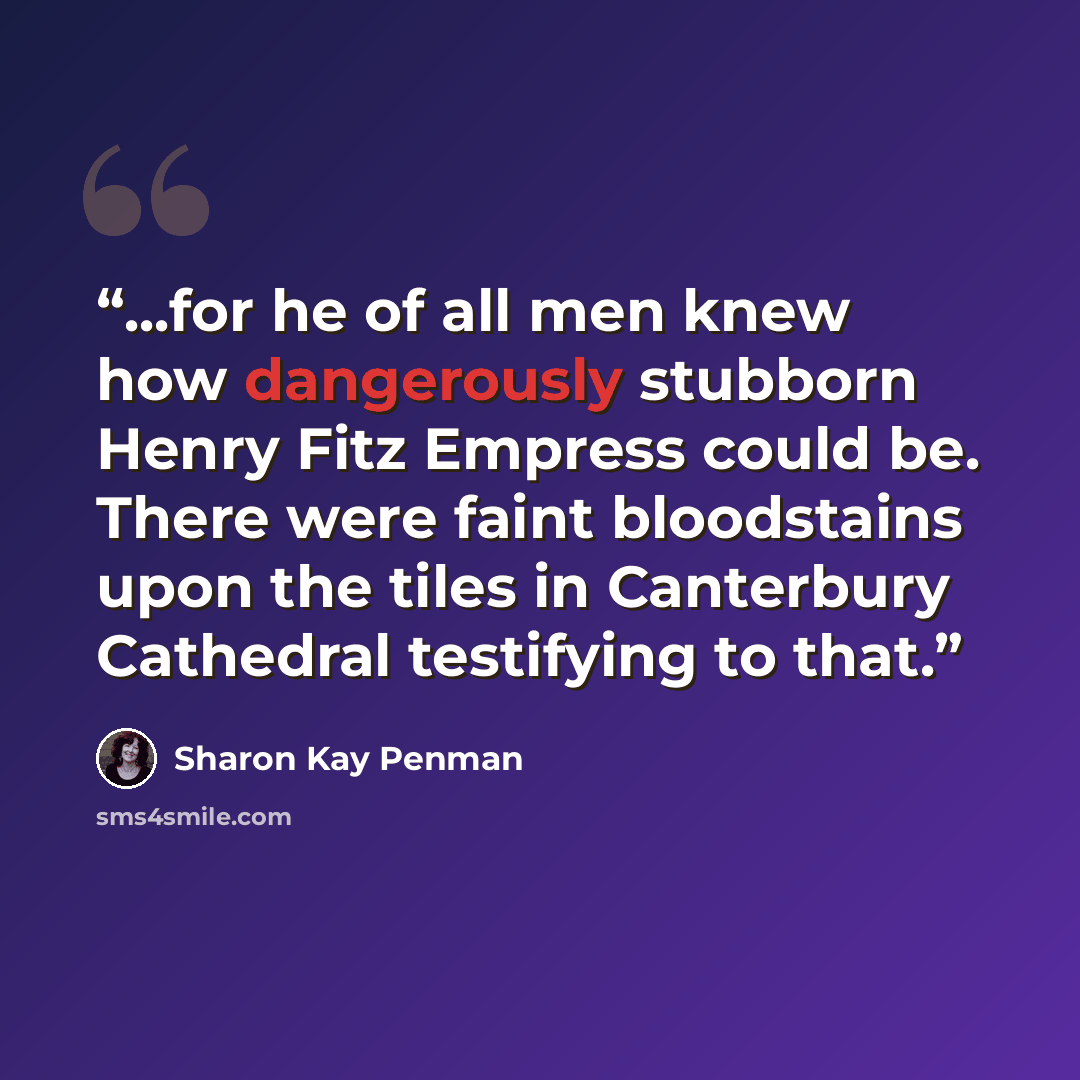 “...for he of all men knew how dangerously stubborn Henry Fitz Empress could be. There were faint bloodstains upon the tiles in Canterbury Cathedral testifying to that.” quote by Sharon Kay Penman