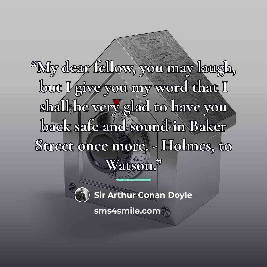 “My dear fellow, you may laugh, but I give you my word that I shall be very glad to have you back safe and sound in Baker Street once more. - Holmes, to Watson.” quote by Sir Arthur Conan Doyle