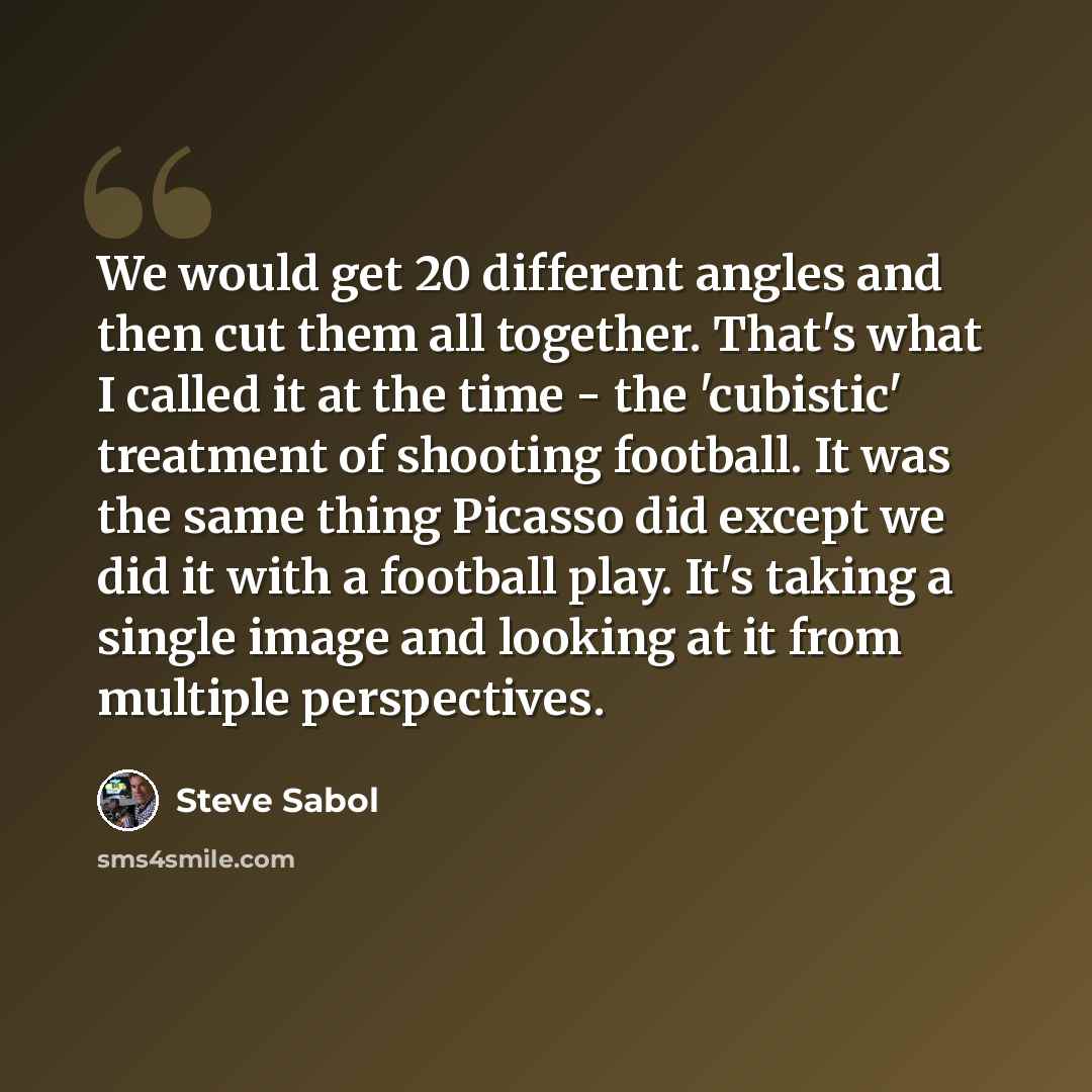 “We would get 20 different angles and then cut them all together. That's what I called it at the time - the 'cubistic' treatment of shooting football. It was the same thing Picasso did except we did it with a football play. It's taking a single image and looking at it from multiple perspectives.” quote by Steve Sabol