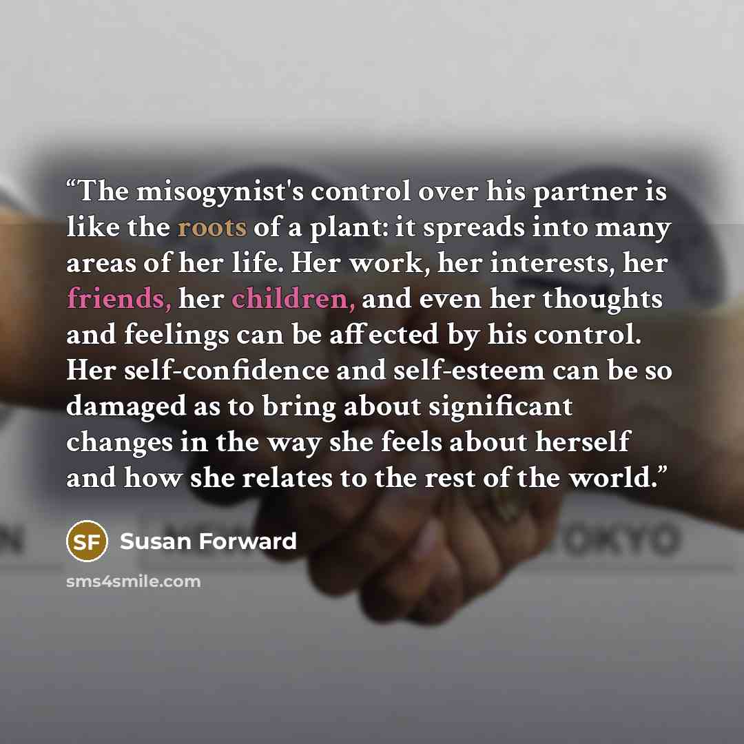 “The misogynist's control over his partner is like the roots of a plant: it spreads into many areas of her life. Her work, her interests, her friends, her children, and even her thoughts and feelings can be affected by his control. Her self-confidence and self-esteem can be so damaged as to bring…” quote by Susan Forward