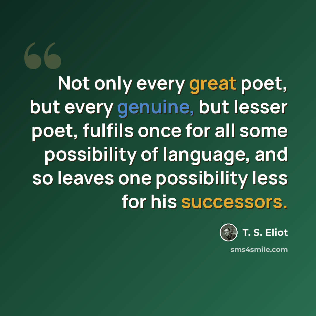 “Not only every great poet, but every genuine, but lesser poet, fulfils once for all some possibility of language, and so leaves one possibility less for his successors.” quote by T. S. Eliot