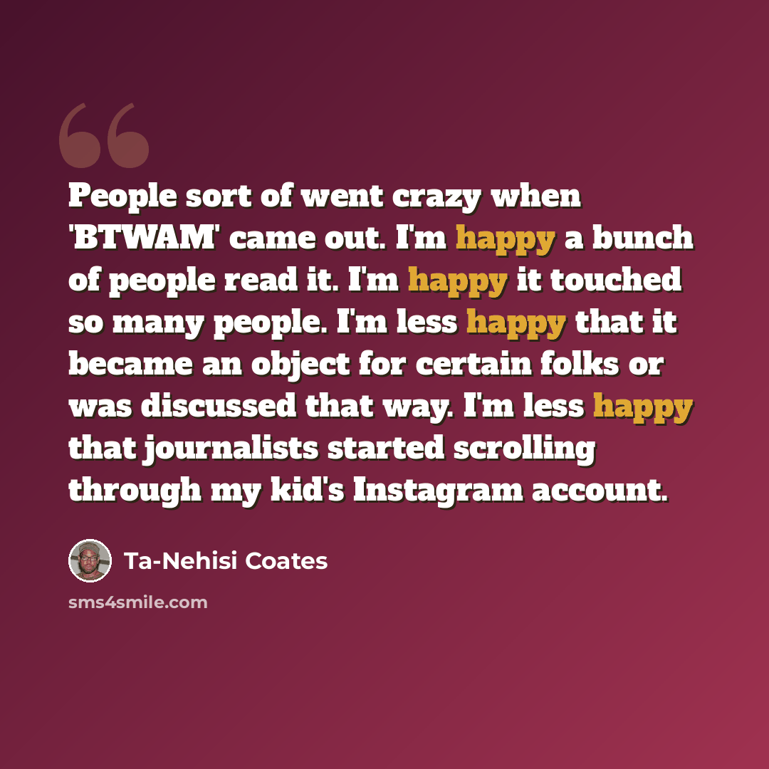 “People sort of went crazy when 'BTWAM' came out. I'm happy a bunch of people read it. I'm happy it touched so many people. I'm less happy that it became an object for certain folks or was discussed that way. I'm less happy that journalists started scrolling through my kid's Instagram account.” quote by Ta-Nehisi Coates
