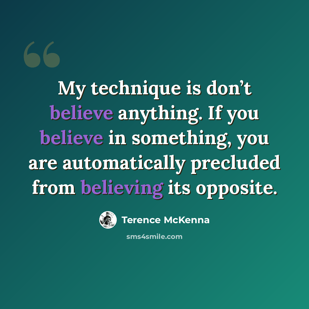 “My technique is don’t believe anything. If you believe in something, you are automatically precluded from believing its opposite.” quote by Terence McKenna
