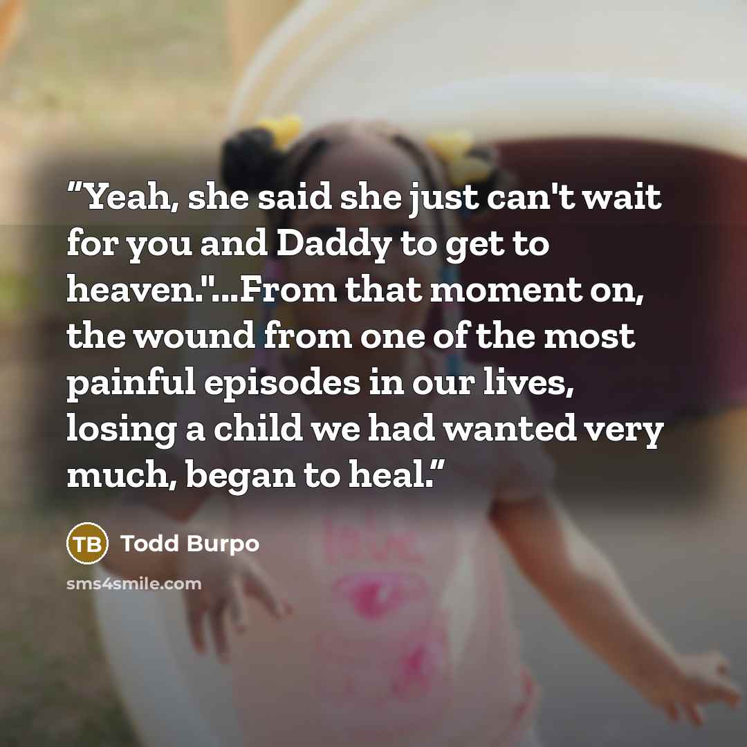 “Yeah, she said she just can't wait for you and Daddy to get to heaven."...From that moment on, the wound from one of the most painful episodes in our lives, losing a child we had wanted very much, began to heal.” quote by Todd Burpo