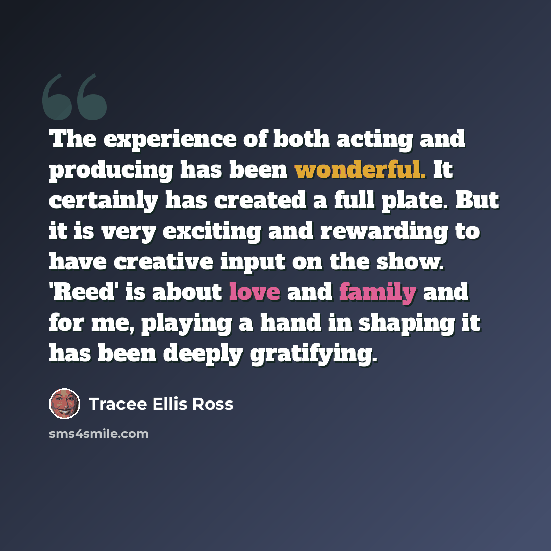 “The experience of both acting and producing has been wonderful. It certainly has created a full plate. But it is very exciting and rewarding to have creative input on the show. 'Reed' is about love and family and for me, playing a hand in shaping it has been deeply gratifying.” quote by Tracee Ellis Ross