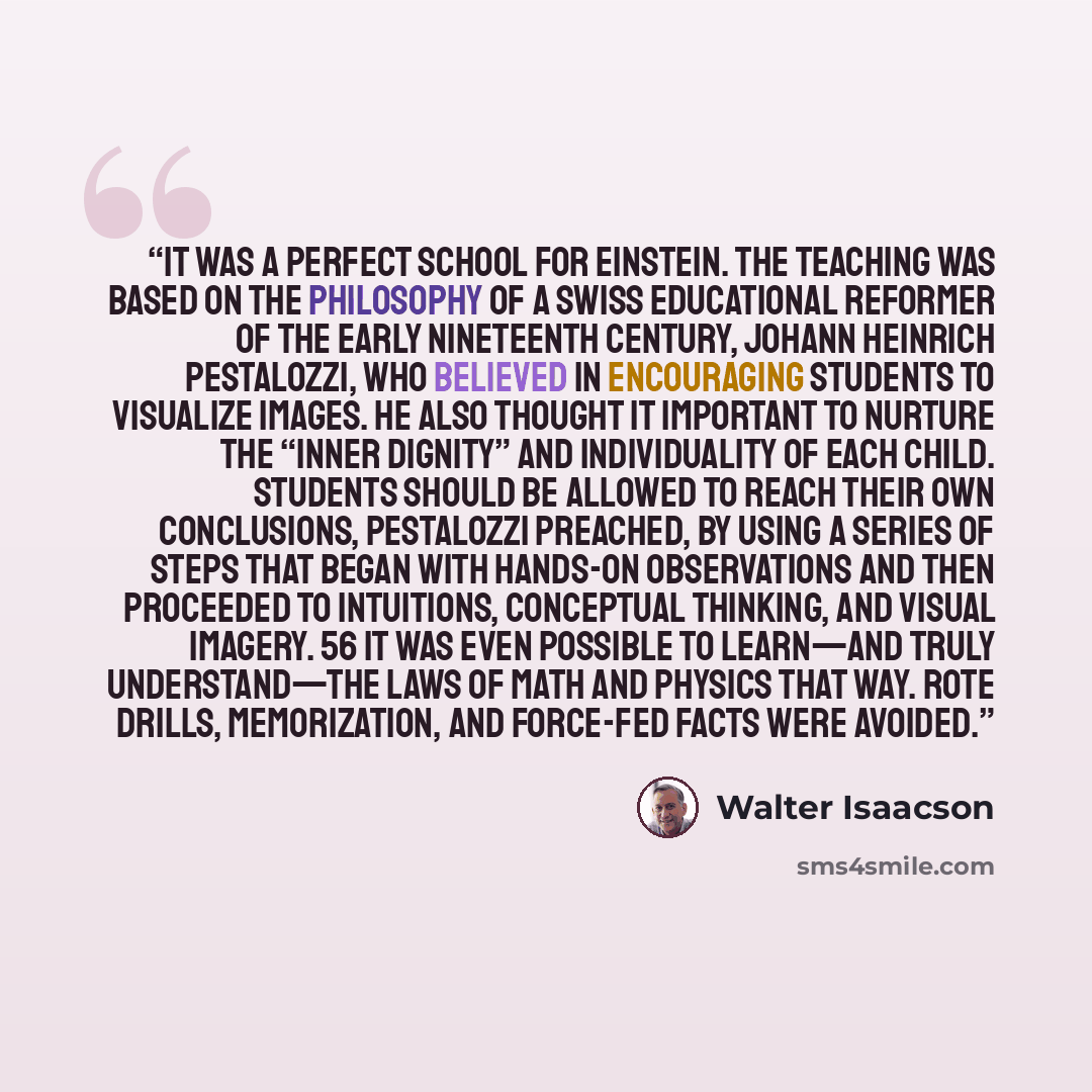 “It was a perfect school for Einstein. The teaching was based on the philosophy of a Swiss educational reformer of the early nineteenth century, Johann Heinrich Pestalozzi, who believed in encouraging students to visualize images. He also thought it important to nurture the “inner dignity” and…” quote by Walter Isaacson