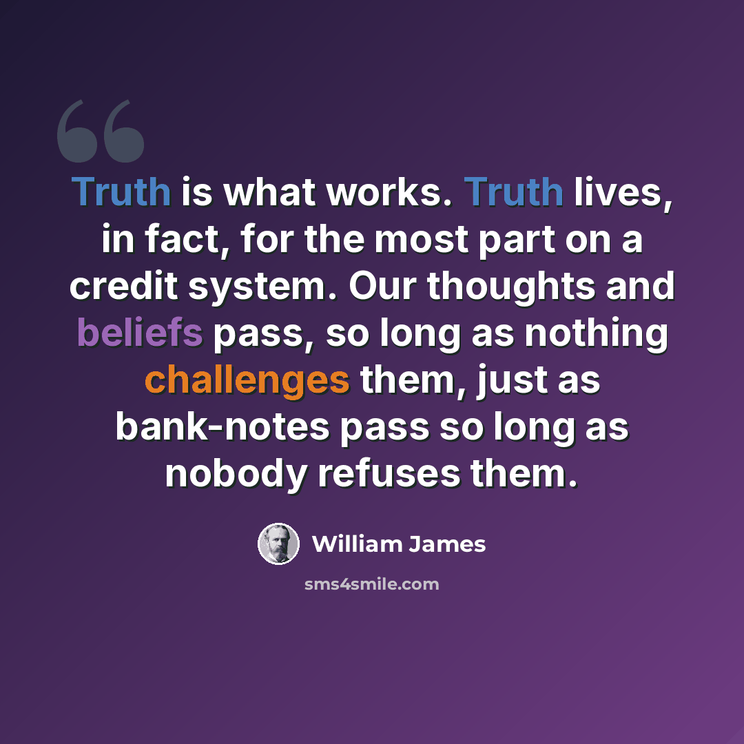 “Truth is what works. Truth lives, in fact, for the most part on a credit system. Our thoughts and beliefs pass, so long as nothing challenges them, just as bank-notes pass so long as nobody refuses them.” quote by William James