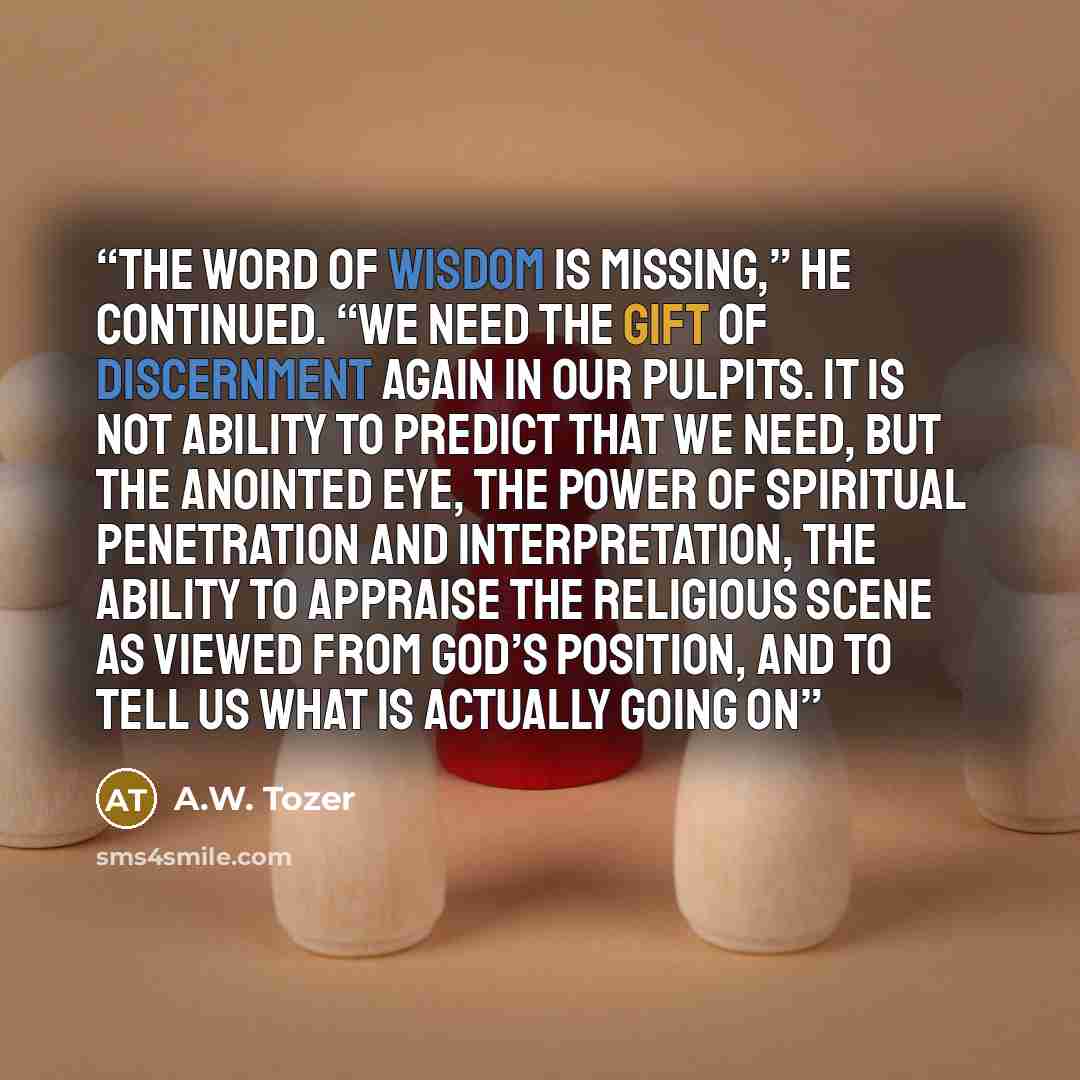 “The word of wisdom is missing,” he continued. “We need the gift of discernment again in our pulpits. It is not ability to predict that we need, but the anointed eye, the power of spiritual penetration and interpretation, the ability to appraise the religious scene as viewed from God’s position…” quote by a.w. tozer
