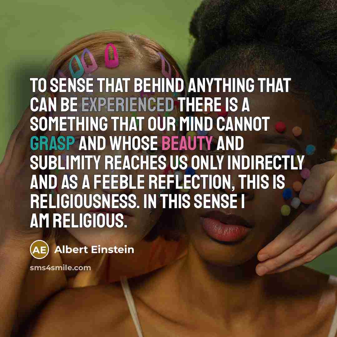 “To sense that behind anything that can be experienced there is a something that our mind cannot grasp and whose beauty and sublimity reaches us only indirectly and as a feeble reflection, this is religiousness. In this sense I am religious.” quote by Albert Einstein