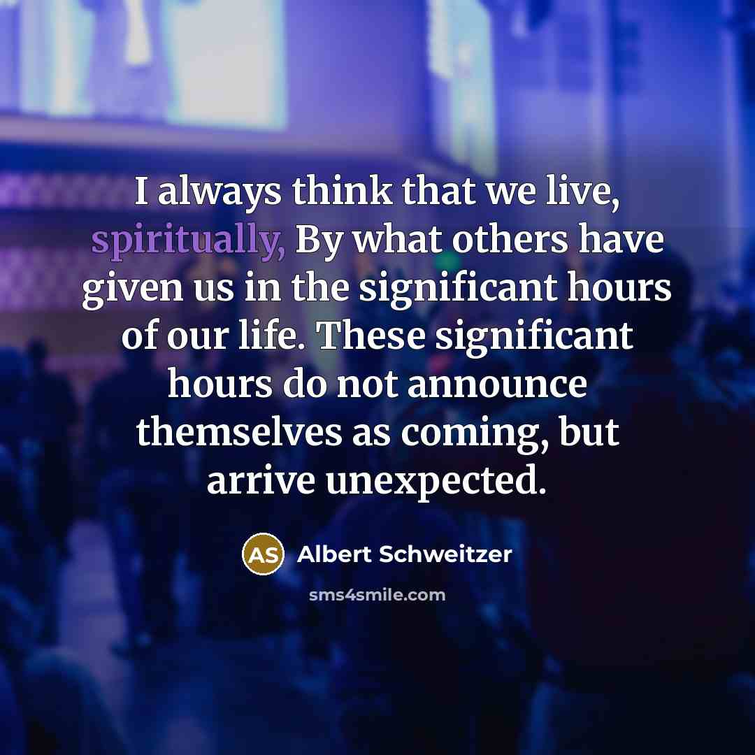 “I always think that we live, spiritually, By what others have given us in the significant hours of our life. These significant hours do not announce themselves as coming, but arrive unexpected.” quote by Albert Schweitzer