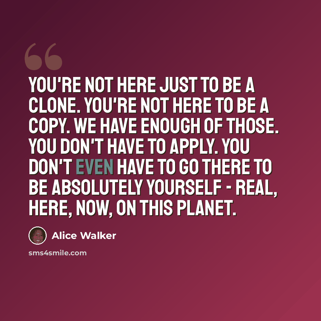 “You're not here just to be a clone. You're not here to be a copy. We have enough of those. You don't have to apply. You don't even have to go there to be absolutely yourself - real, here, now, on this planet.” quote by Alice Walker