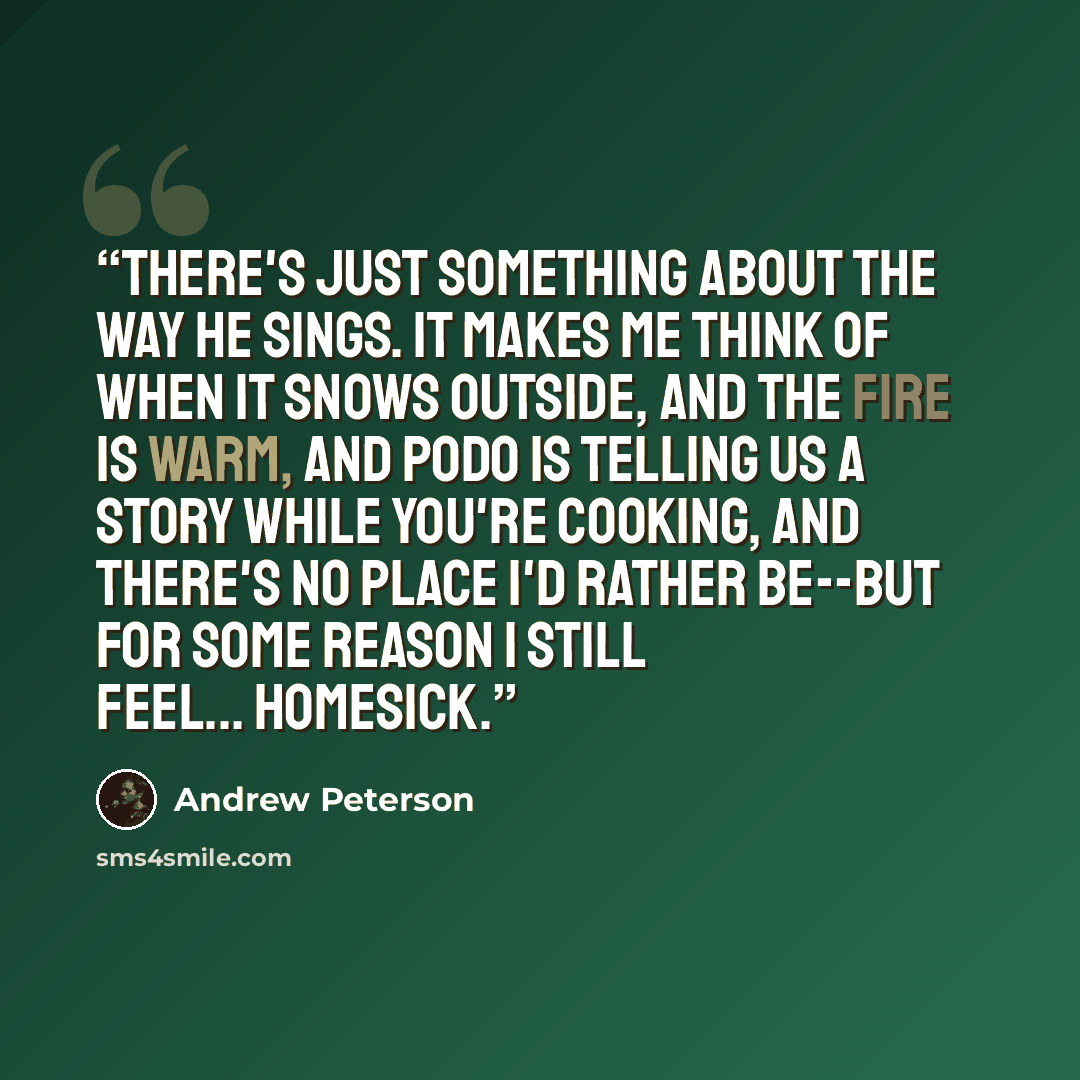 “There's just something about the way he sings. It makes me think of when it snows outside, and the fire is warm, and Podo is telling us a story while you're cooking, and there's no place I'd rather be--but for some reason I still feel... homesick.” quote by Andrew Peterson
