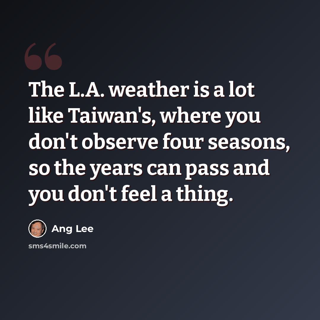 “The L.A. weather is a lot like Taiwan's, where you don't observe four seasons, so the years can pass and you don't feel a thing.” quote by Ang Lee