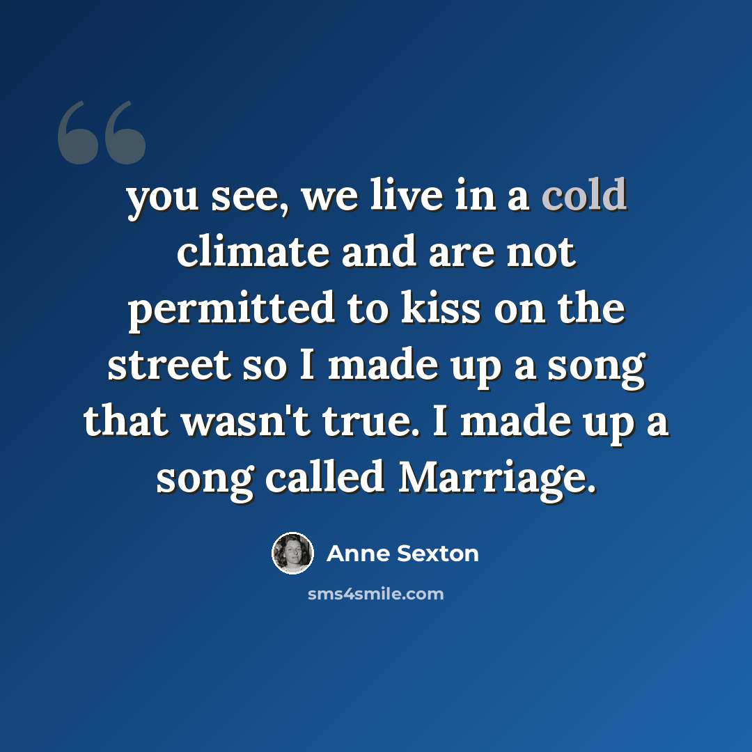 “you see, we live in a cold climate and are not permitted to kiss on the street so I made up a song that wasn't true. I made up a song called Marriage.” quote by Anne Sexton