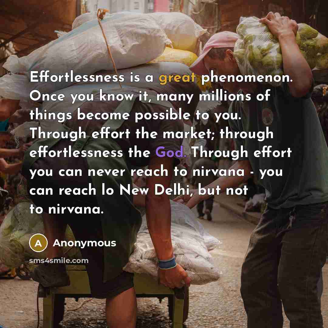 “Effortlessness is a great phenomenon. Once you know it, many millions of things become possible to you. Through effort the market; through effortlessness the God. Through effort you can never reach to nirvana - you can reach lo New Delhi, but not to nirvana.” quote by Anonymous