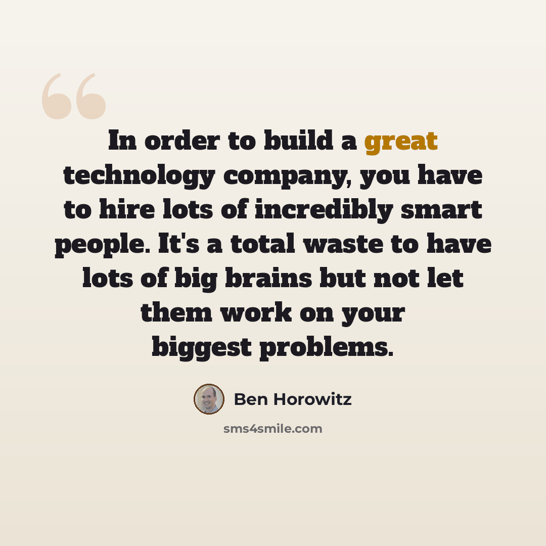 “In order to build a great technology company, you have to hire lots of incredibly smart people. It's a total waste to have lots of big brains but not let them work on your biggest problems.” quote by Ben Horowitz