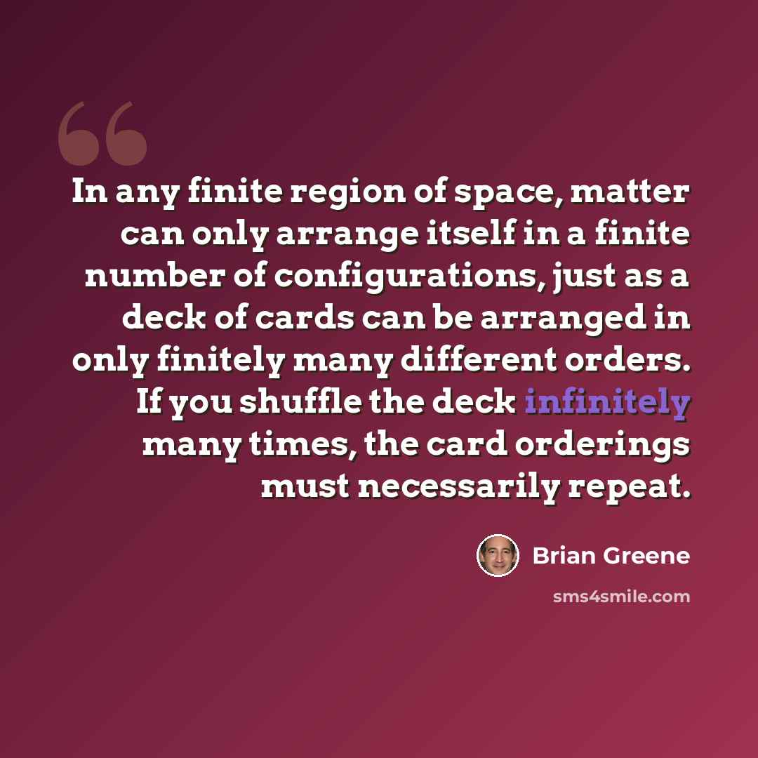 “In any finite region of space, matter can only arrange itself in a finite number of configurations, just as a deck of cards can be arranged in only finitely many different orders. If you shuffle the deck infinitely many times, the card orderings must necessarily repeat.” quote by Brian Greene