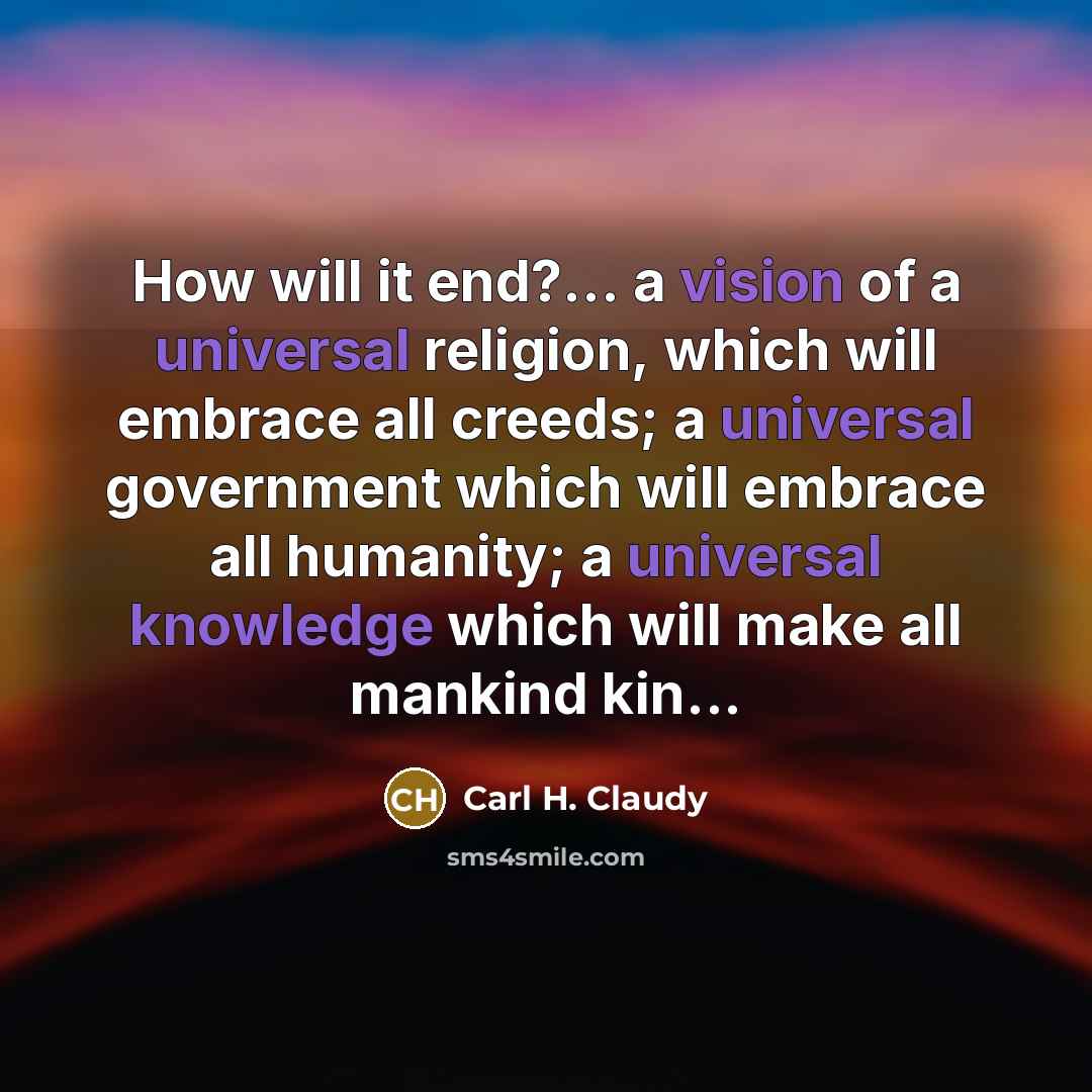 “How will it end?... a vision of a universal religion, which will embrace all creeds; a universal government which will embrace all humanity; a universal knowledge which will make all mankind kin...” quote by Carl H. Claudy