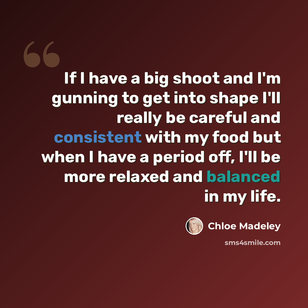 “If I have a big shoot and I'm gunning to get into shape I'll really be careful and consistent with my food but when I have a period off, I'll be more relaxed and balanced in my life.” quote by Chloe Madeley