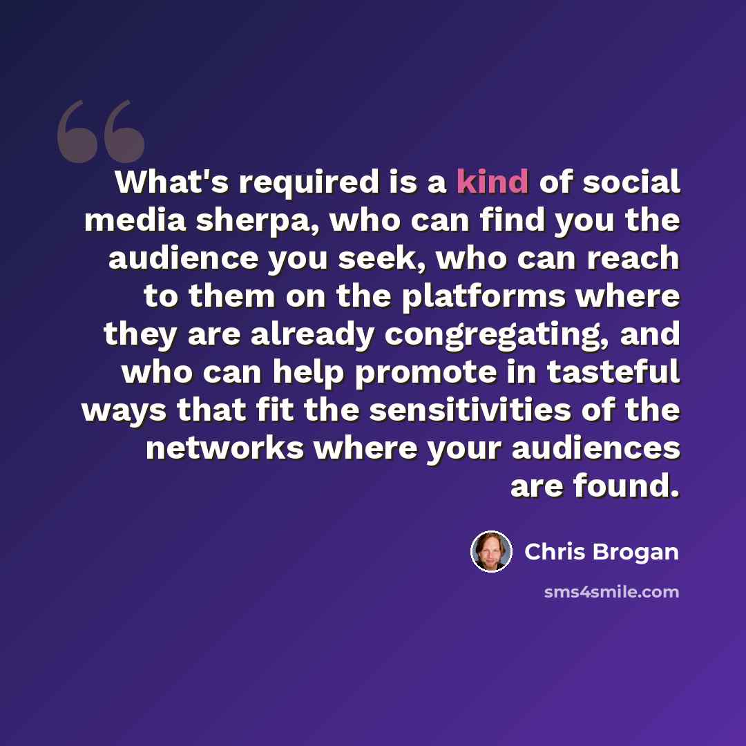 “What's required is a kind of social media sherpa, who can find you the audience you seek, who can reach to them on the platforms where they are already congregating, and who can help promote in tasteful ways that fit the sensitivities of the networks where your audiences are found.” quote by Chris Brogan
