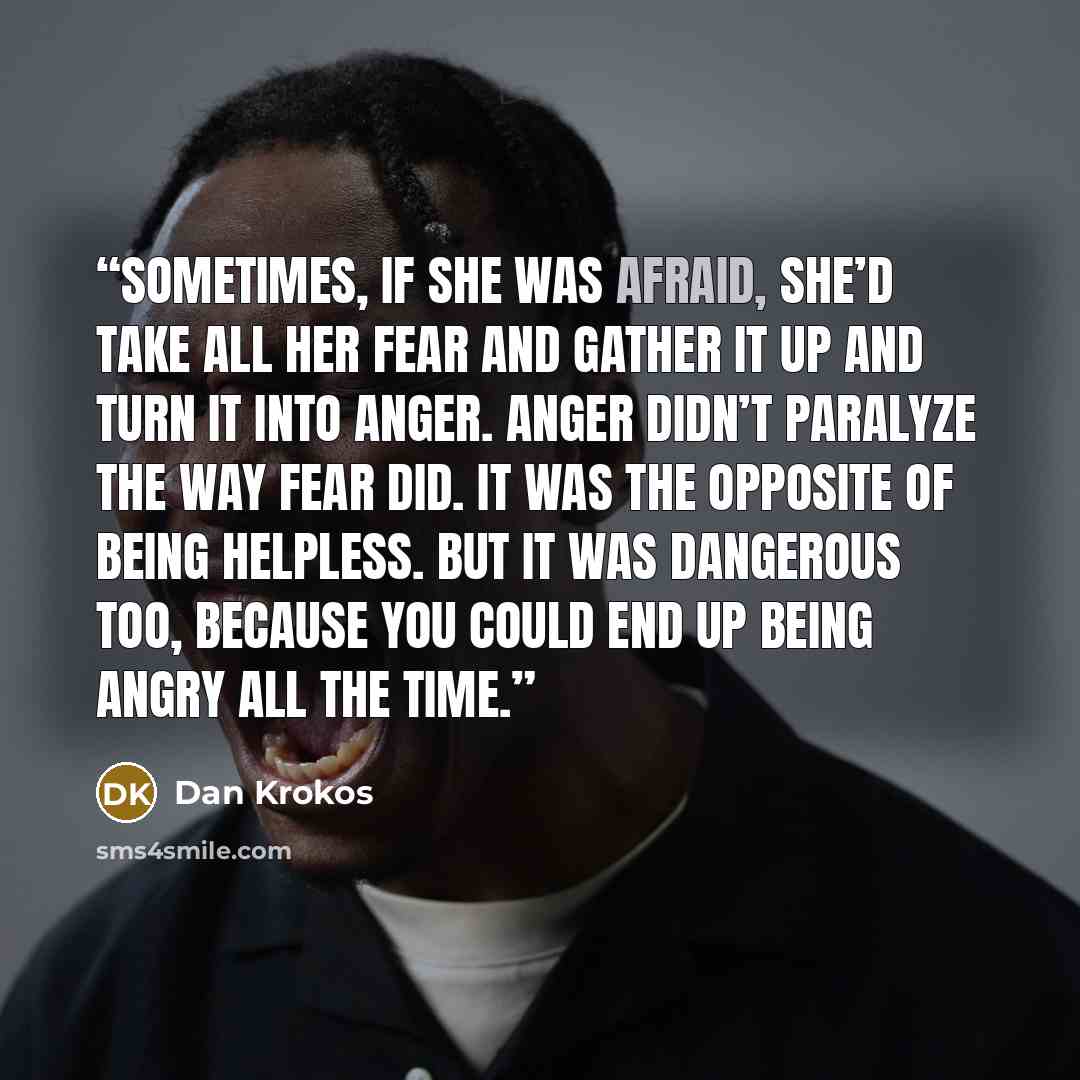 “Sometimes, if she was afraid, she’d take all her fear and gather it up and turn it into anger. Anger didn’t paralyze the way fear did. It was the opposite of being helpless. But it was dangerous too, because you could end up being angry all the time.” quote by Dan Krokos