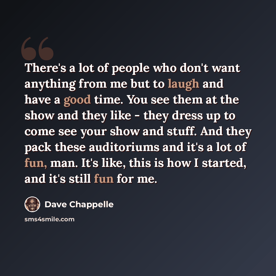 “There's a lot of people who don't want anything from me but to laugh and have a good time. You see them at the show and they like - they dress up to come see your show and stuff. And they pack these auditoriums and it's a lot of fun, man. It's like, this is how I started, and it's still fun for me.” quote by Dave Chappelle