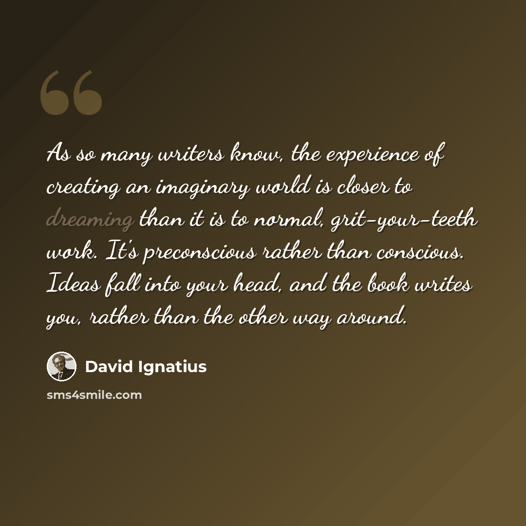 “As so many writers know, the experience of creating an imaginary world is closer to dreaming than it is to normal, grit-your-teeth work. It's preconscious rather than conscious. Ideas fall into your head, and the book writes you, rather than the other way around.” quote by David Ignatius