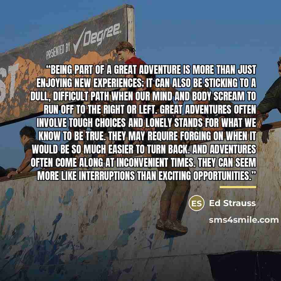 “Being part of a great adventure is more than just enjoying new experiences; it can also be sticking to a dull, difficult path when our mind and body scream to run off to the right or left. Great adventures often involve tough choices and lonely stands for what we know to be true. They may require…” quote by Ed Strauss