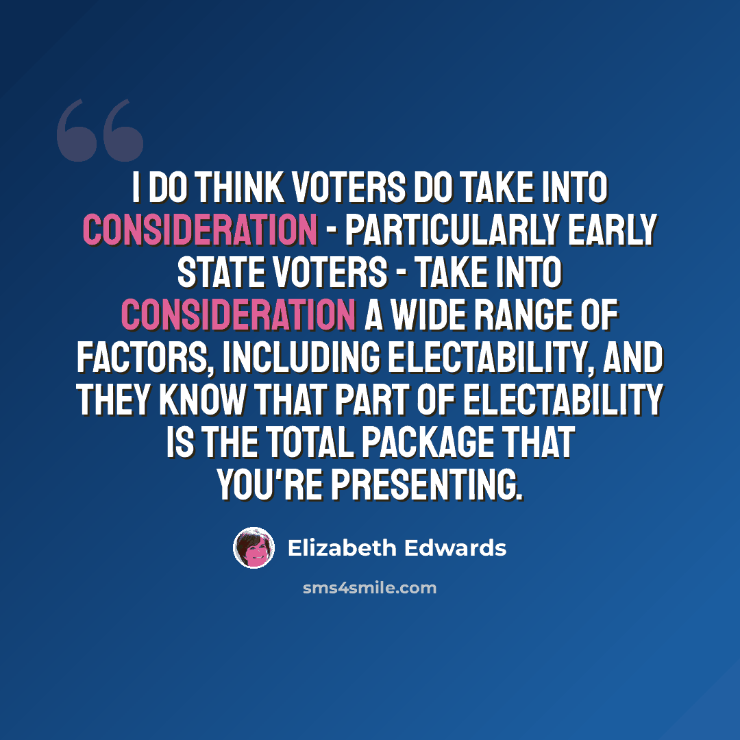 “I do think voters do take into consideration - particularly early state voters - take into consideration a wide range of factors, including electability, and they know that part of electability is the total package that you're presenting.” quote by Elizabeth Edwards