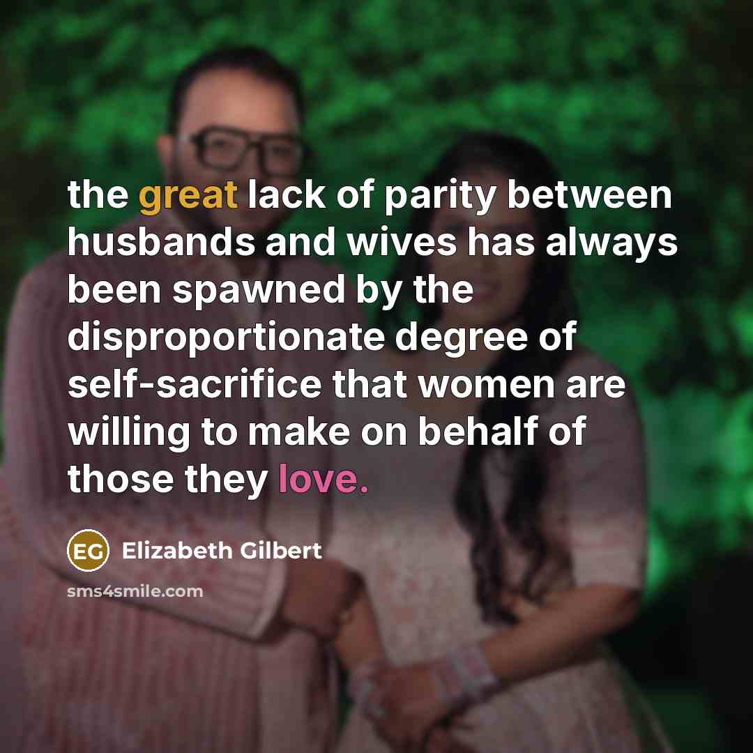 “the great lack of parity between husbands and wives has always been spawned by the disproportionate degree of self-sacrifice that women are willing to make on behalf of those they love.” quote by Elizabeth Gilbert