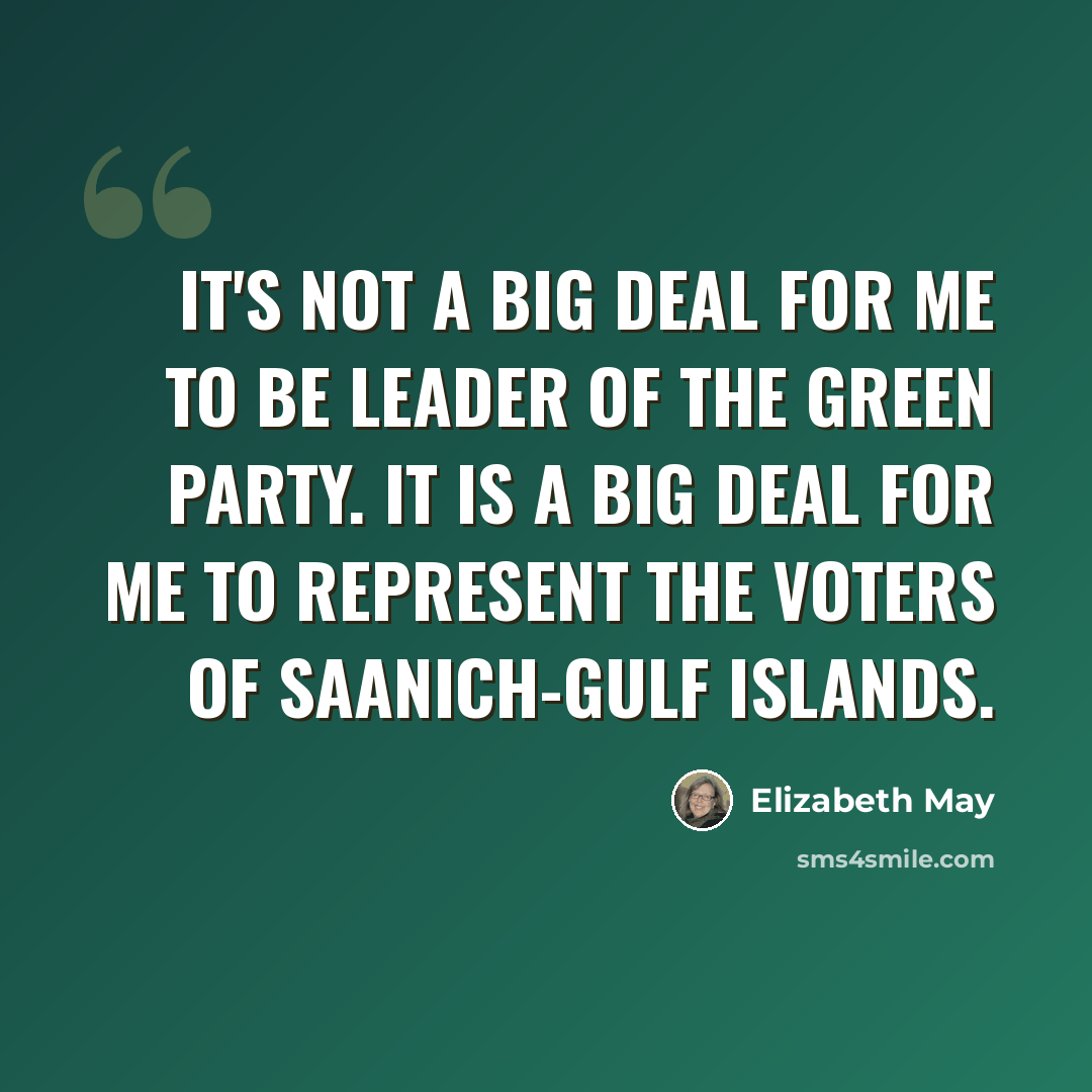 “It's not a big deal for me to be leader of the Green Party. It is a big deal for me to represent the voters of Saanich-Gulf Islands.” quote by Elizabeth May