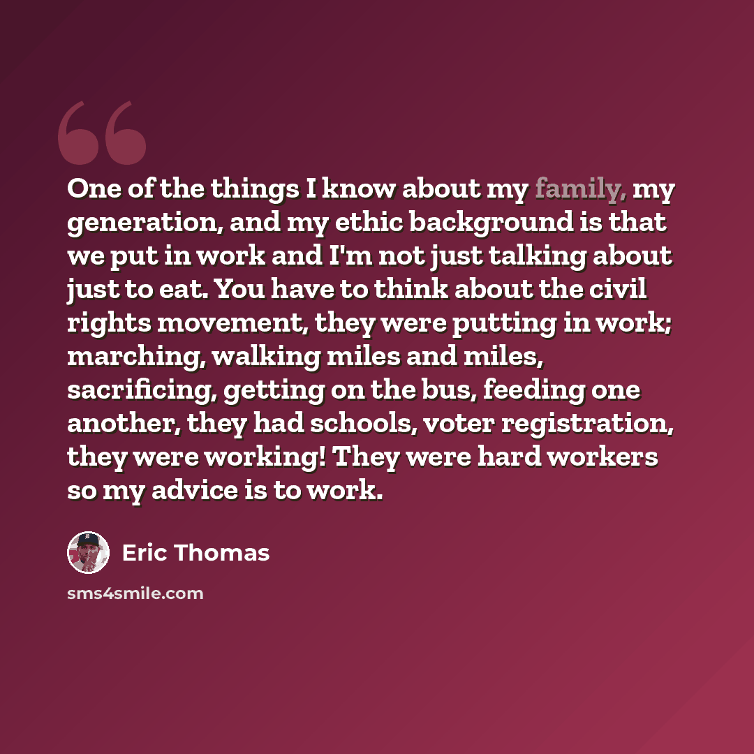 “One of the things I know about my family, my generation, and my ethic background is that we put in work and I'm not just talking about just to eat. You have to think about the civil rights movement, they were putting in work; marching, walking miles and miles, sacrificing, getting on the bus…” quote by Eric Thomas