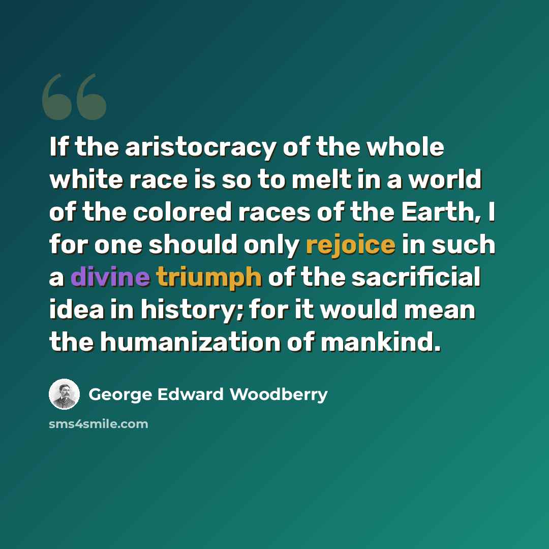 “If the aristocracy of the whole white race is so to melt in a world of the colored races of the Earth, I for one should only rejoice in such a divine triumph of the sacrificial idea in history; for it would mean the humanization of mankind.” quote by George Edward Woodberry