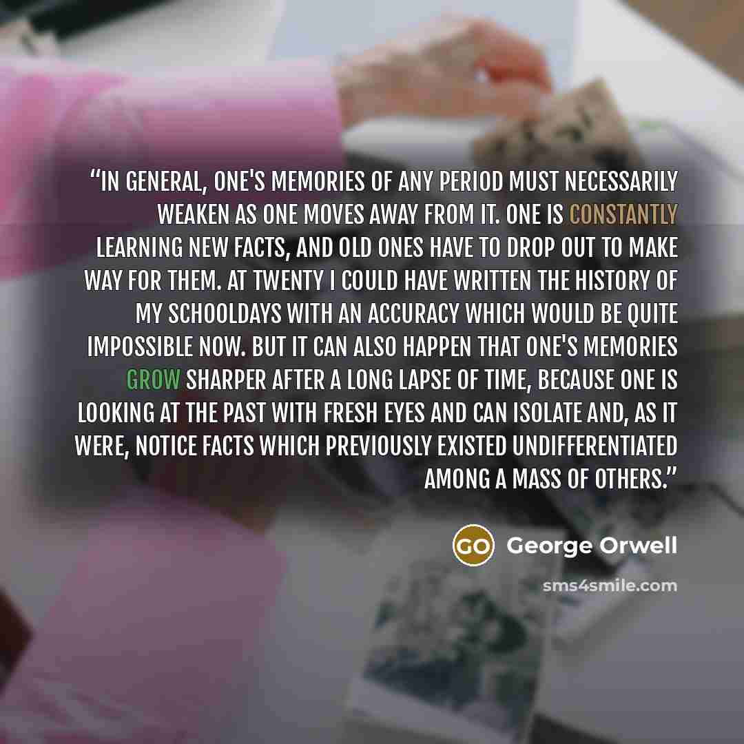 “In general, one's memories of any period must necessarily weaken as one moves away from it. One is constantly learning new facts, and old ones have to drop out to make way for them. At twenty I could have written the history of my schooldays with an accuracy which would be quite impossible now…” quote by George Orwell