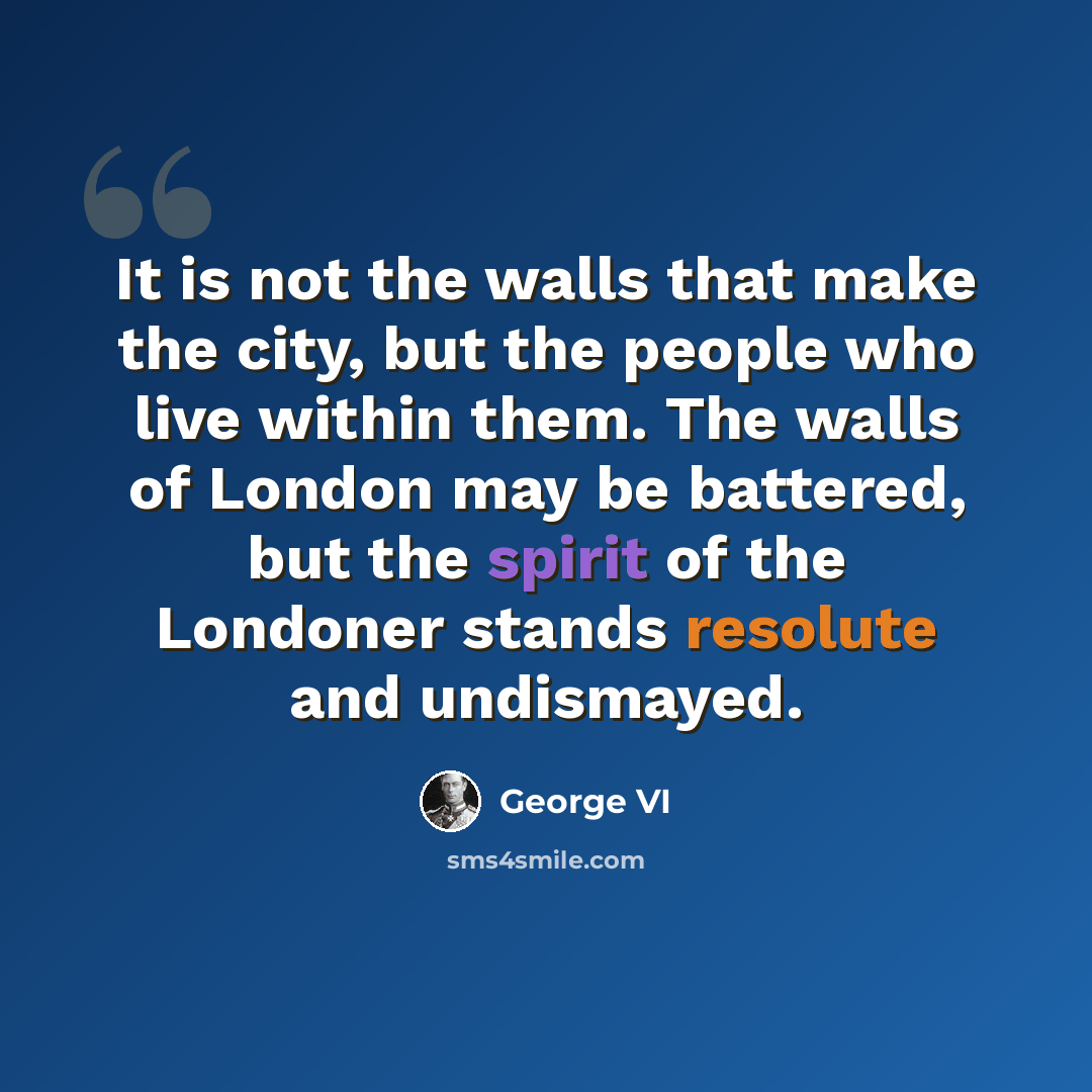 “It is not the walls that make the city, but the people who live within them. The walls of London may be battered, but the spirit of the Londoner stands resolute and undismayed.” quote by George VI