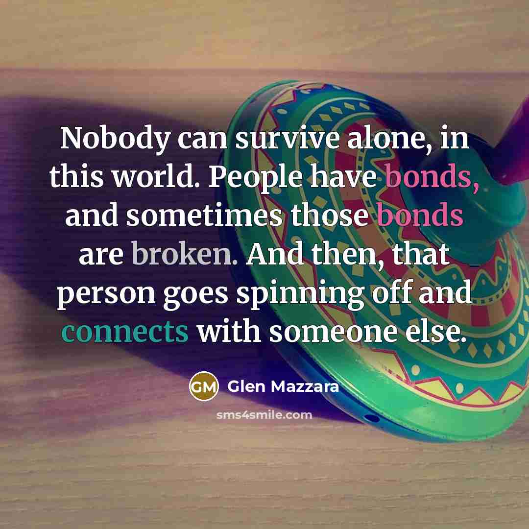 “Nobody can survive alone, in this world. People have bonds, and sometimes those bonds are broken. And then, that person goes spinning off and connects with someone else.” quote by Glen Mazzara