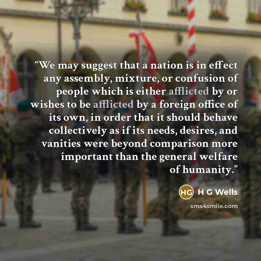 “We may suggest that a nation is in effect any assembly, mixture, or confusion of people which is either afflicted by or wishes to be afflicted by a foreign office of its own, in order that it should behave collectively as if its needs, desires, and vanities were beyond comparison more important…” quote by H G Wells