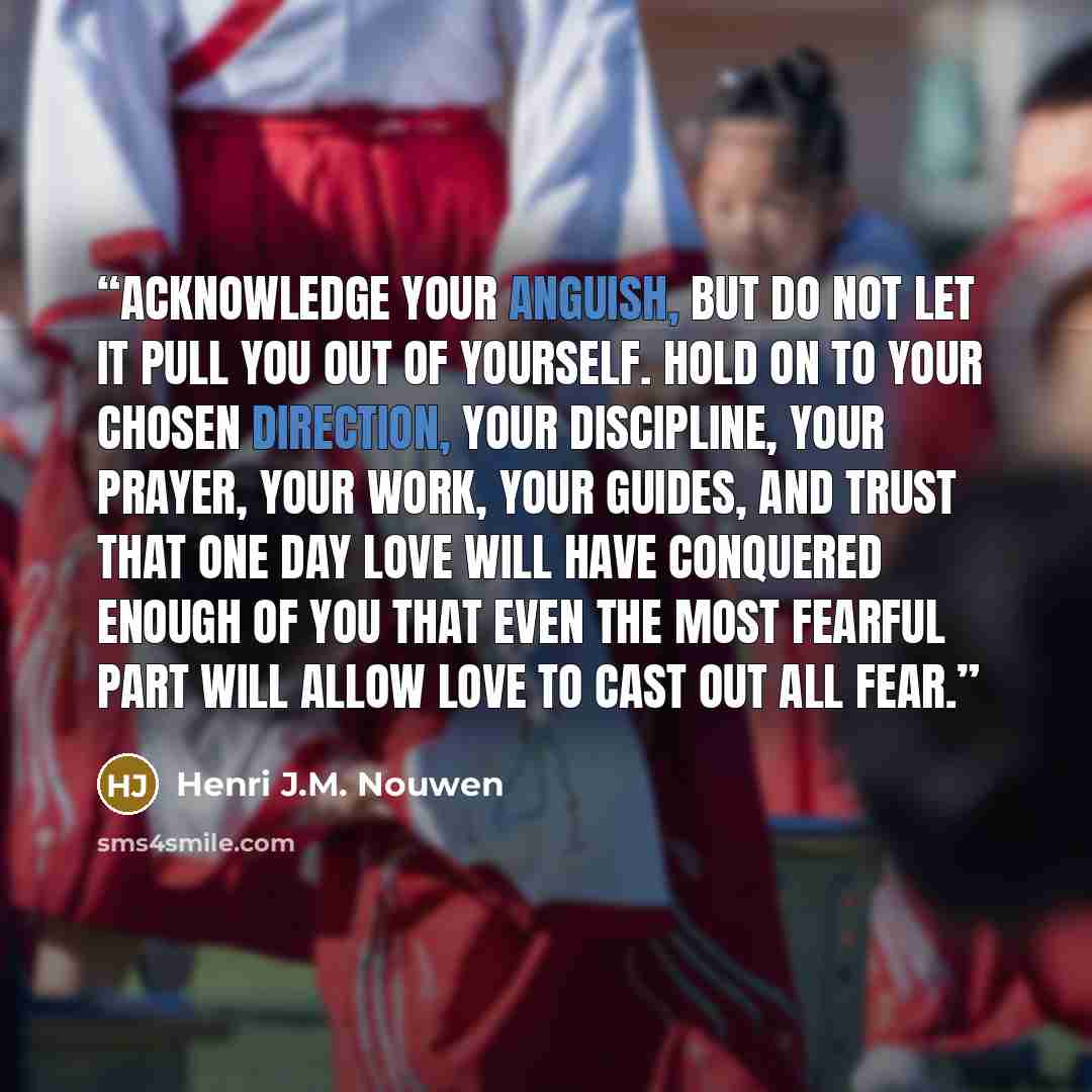 “Acknowledge your anguish, but do not let it pull you out of yourself. Hold on to your chosen direction, your discipline, your prayer, your work, your guides, and trust that one day love will have conquered enough of you that even the most fearful part will allow love to cast out all fear.” quote by Henri J.M. Nouwen