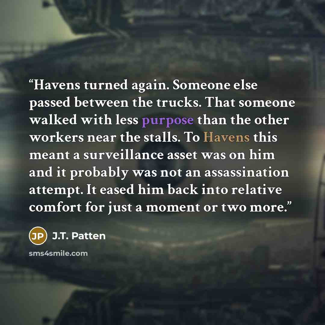 “Havens turned again. Someone else passed between the trucks. That someone walked with less purpose than the other workers near the stalls. To Havens this meant a surveillance asset was on him and it probably was not an assassination attempt. It eased him back into relative comfort for just a…” quote by J.T. Patten