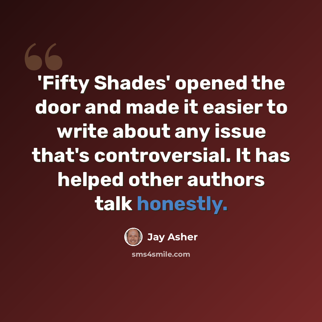 “'Fifty Shades' opened the door and made it easier to write about any issue that's controversial. It has helped other authors talk honestly.” quote by Jay Asher