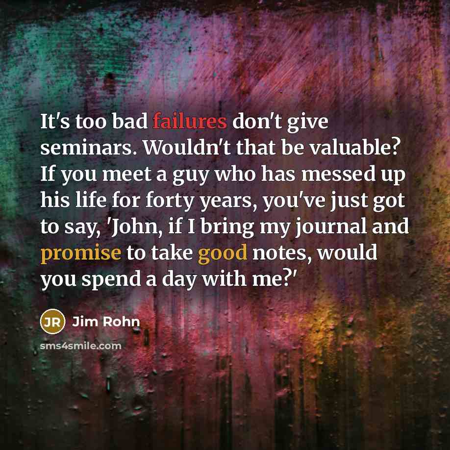 “It's too bad failures don't give seminars. Wouldn't that be valuable? If you meet a guy who has messed up his life for forty years, you've just got to say, 'John, if I bring my journal and promise to take good notes, would you spend a day with me?'” quote by Jim Rohn