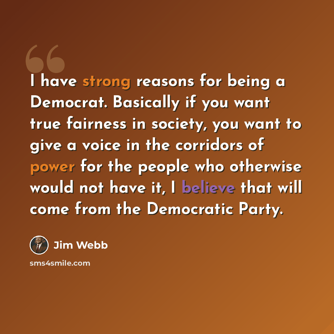 “I have strong reasons for being a Democrat. Basically if you want true fairness in society, you want to give a voice in the corridors of power for the people who otherwise would not have it, I believe that will come from the Democratic Party.” quote by Jim Webb
